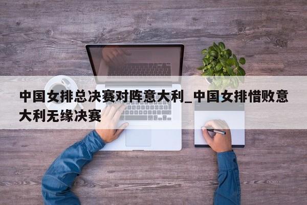 中国女排总决赛对阵意大利_中国女排惜败意大利无缘决赛