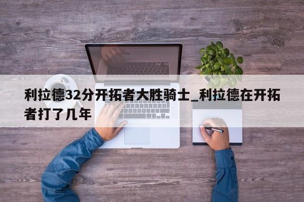 利拉德32分开拓者大胜骑士_利拉德在开拓者打了几年