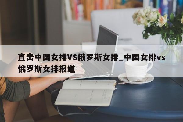 直击中国女排VS俄罗斯女排_中国女排vs俄罗斯女排报道