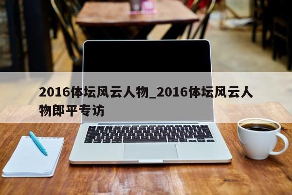 2016体坛风云人物_2016体坛风云人物郎平专访