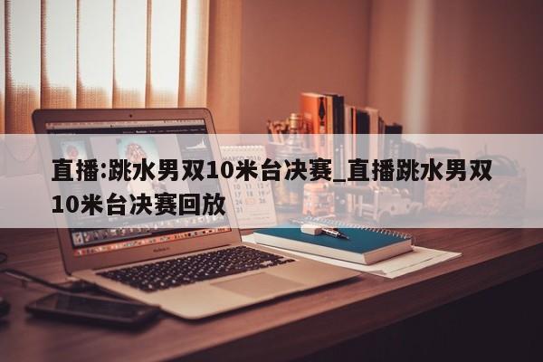 直播:跳水男双10米台决赛_直播跳水男双10米台决赛回放