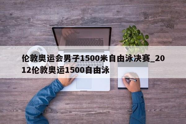伦敦奥运会男子1500米自由泳决赛_2012伦敦奥运1500自由泳