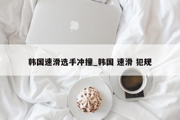 韩国速滑选手冲撞_韩国 速滑 犯规