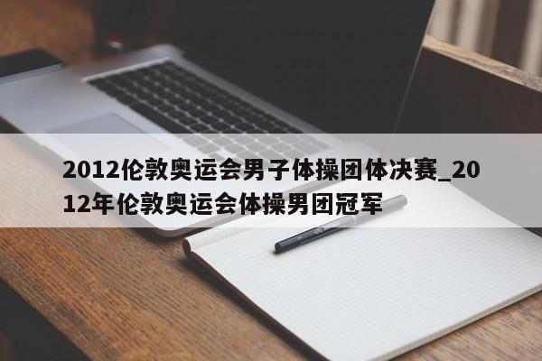 2012伦敦奥运会男子体操团体决赛_2012年伦敦奥运会体操男团冠军