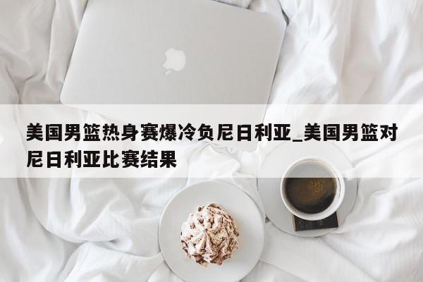 美国男篮热身赛爆冷负尼日利亚_美国男篮对尼日利亚比赛结果