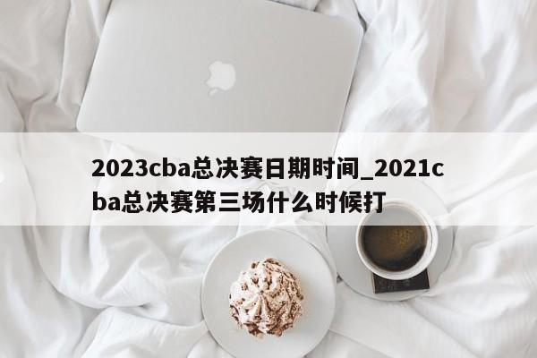 2023cba总决赛日期时间_2021cba总决赛第三场什么时候打