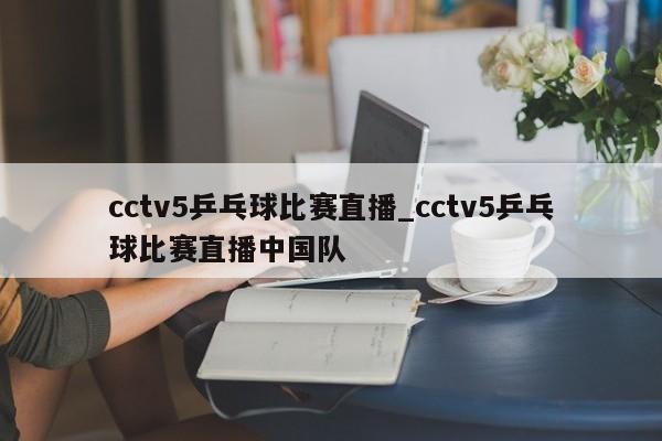 cctv5乒乓球比赛直播_cctv5乒乓球比赛直播中国队