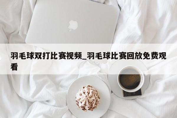 羽毛球双打比赛视频_羽毛球比赛回放免费观看