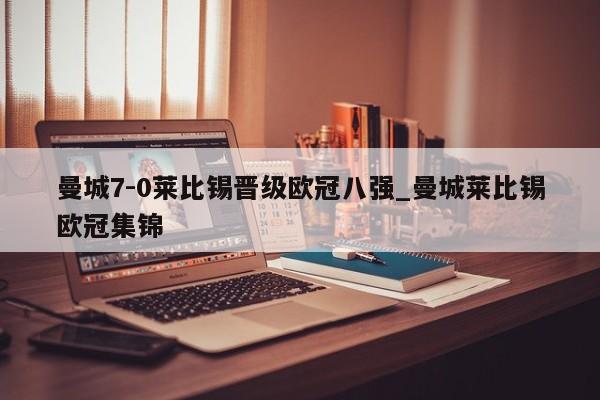 曼城7-0莱比锡晋级欧冠八强_曼城莱比锡欧冠集锦