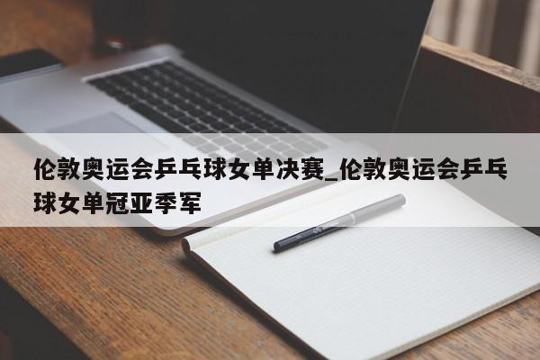 伦敦奥运会乒乓球女单决赛_伦敦奥运会乒乓球女单冠亚季军
