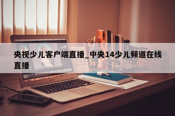 央视少儿客户端直播_中央14少儿频道在线直播