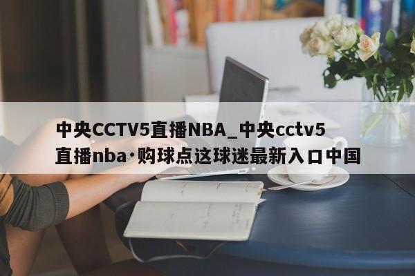 中央CCTV5直播NBA_中央cctv5直播nba·购球点这球迷最新入口中国