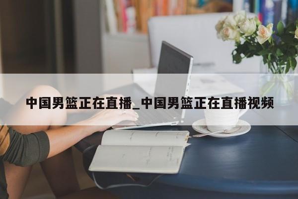中国男篮正在直播_中国男篮正在直播视频