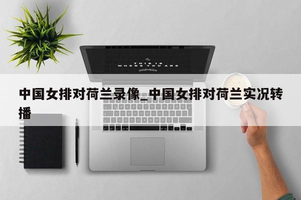中国女排对荷兰录像_中国女排对荷兰实况转播