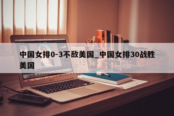 中国女排0-3不敌美国_中国女排30战胜美国
