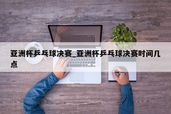 亚洲杯乒乓球决赛_亚洲杯乒乓球决赛时间几点