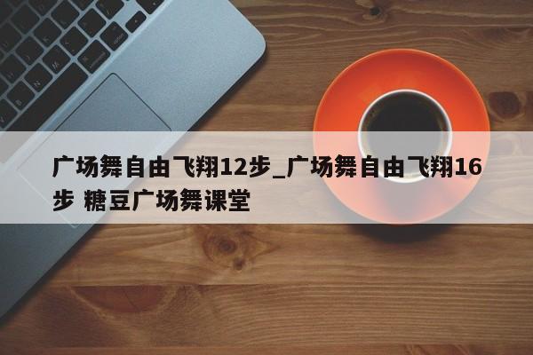 广场舞自由飞翔12步_广场舞自由飞翔16步 糖豆广场舞课堂