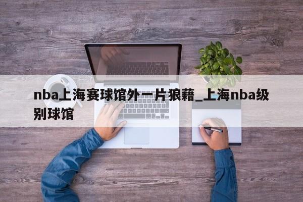 nba上海赛球馆外一片狼藉_上海nba级别球馆
