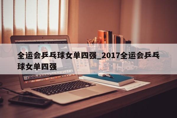 全运会乒乓球女单四强_2017全运会乒乓球女单四强