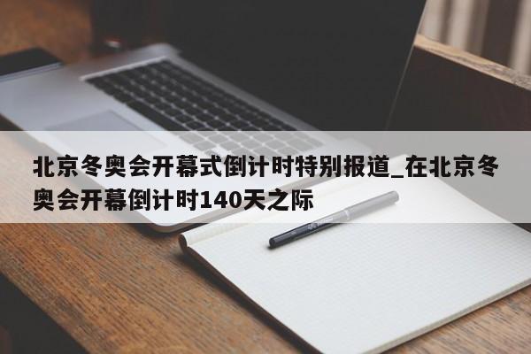 北京冬奥会开幕式倒计时特别报道_在北京冬奥会开幕倒计时140天之际