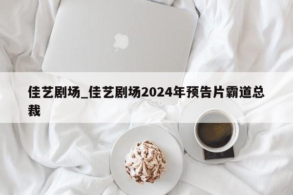 佳艺剧场_佳艺剧场2024年预告片霸道总裁