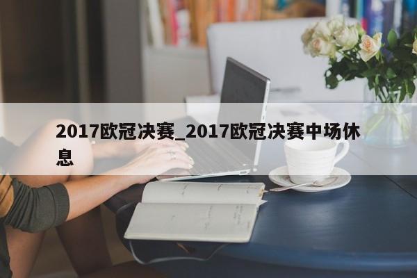 2017欧冠决赛_2017欧冠决赛中场休息