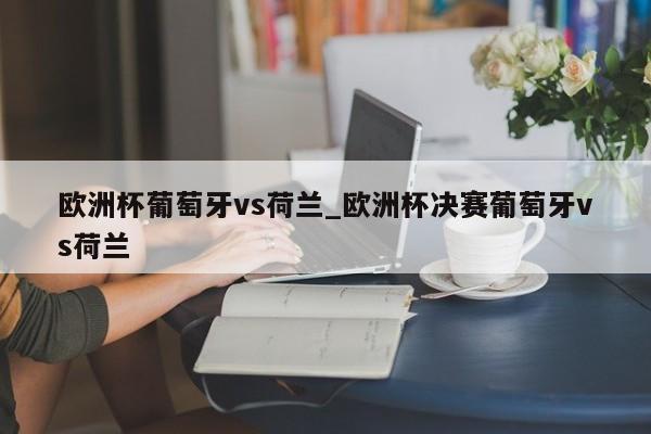 欧洲杯葡萄牙vs荷兰_欧洲杯决赛葡萄牙vs荷兰
