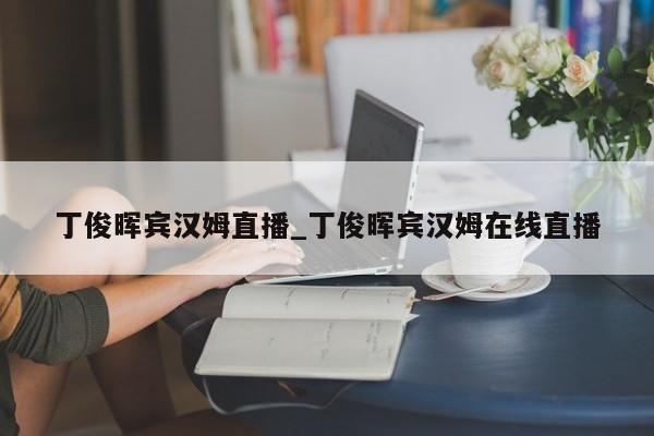 丁俊晖宾汉姆直播_丁俊晖宾汉姆在线直播