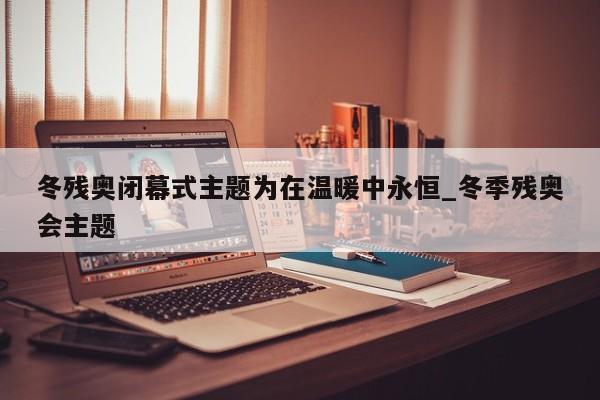 冬残奥闭幕式主题为在温暖中永恒_冬季残奥会主题