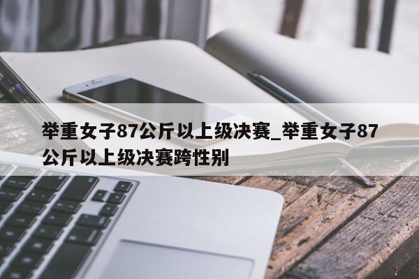 举重女子87公斤以上级决赛_举重女子87公斤以上级决赛跨性别