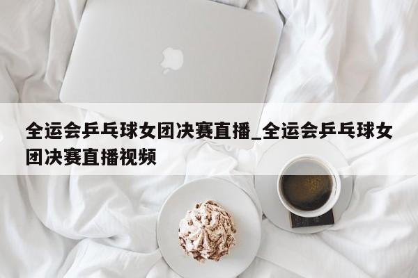 全运会乒乓球女团决赛直播_全运会乒乓球女团决赛直播视频
