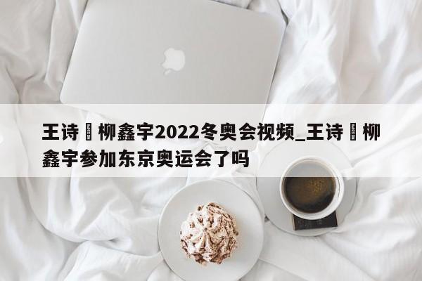 王诗玥柳鑫宇2022冬奥会视频_王诗玥柳鑫宇参加东京奥运会了吗