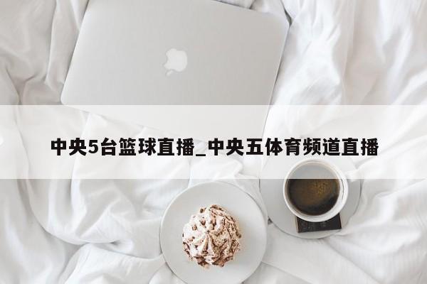 中央5台篮球直播_中央五体育频道直播