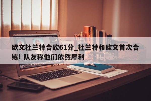 欧文杜兰特合砍61分_杜兰特和欧文首次合练! 队友称他们依然犀利