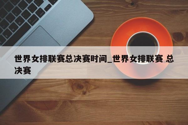 世界女排联赛总决赛时间_世界女排联赛 总决赛