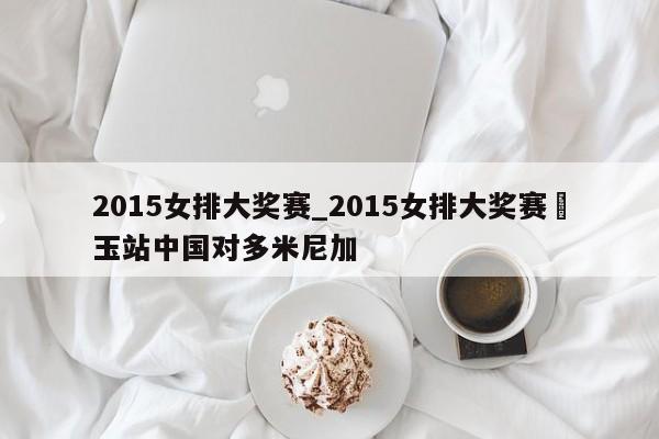 2015女排大奖赛_2015女排大奖赛埼玉站中国对多米尼加