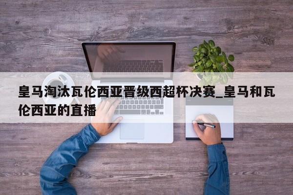 皇马淘汰瓦伦西亚晋级西超杯决赛_皇马和瓦伦西亚的直播
