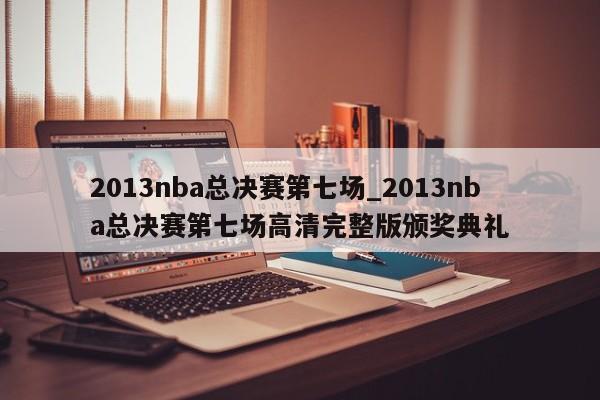2013nba总决赛第七场_2013nba总决赛第七场高清完整版颁奖典礼