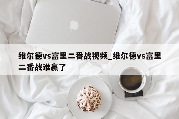 维尔德vs富里二番战视频_维尔德vs富里二番战谁赢了
