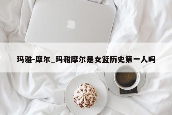 玛雅-摩尔_玛雅摩尔是女篮历史第一人吗