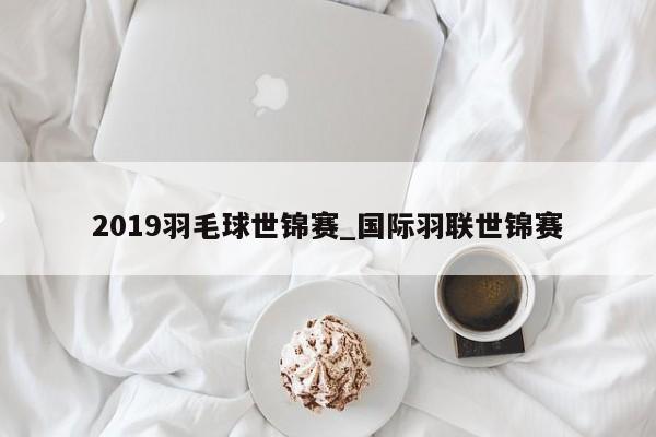 2019羽毛球世锦赛_国际羽联世锦赛