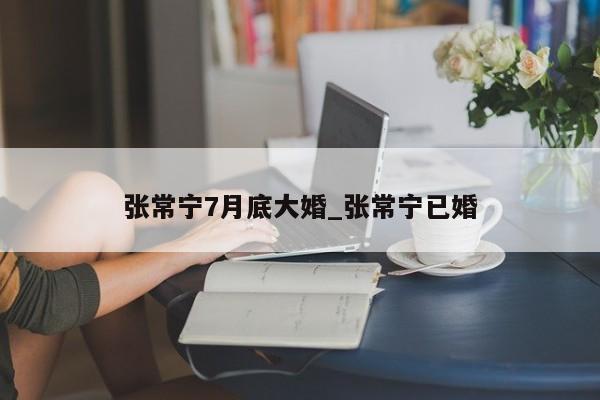 张常宁7月底大婚_张常宁已婚