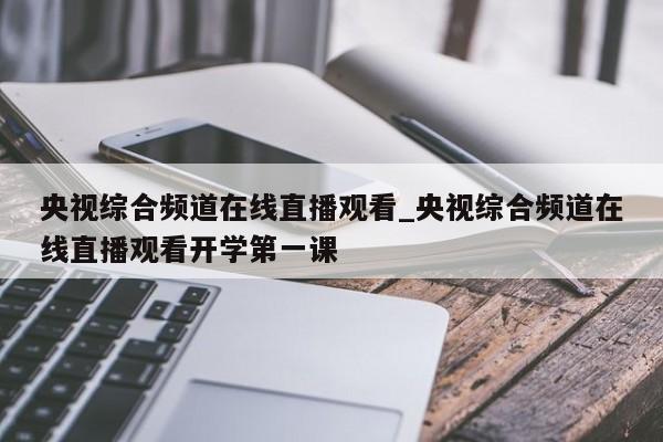 央视综合频道在线直播观看_央视综合频道在线直播观看开学第一课