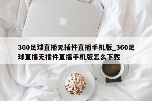 360足球直播无插件直播手机版_360足球直播无插件直播手机版怎么下载