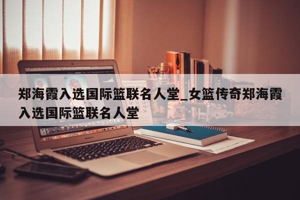 郑海霞入选国际篮联名人堂_女篮传奇郑海霞入选国际篮联名人堂