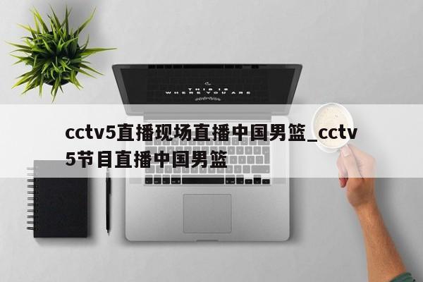 cctv5直播现场直播中国男篮_cctv5节目直播中国男篮