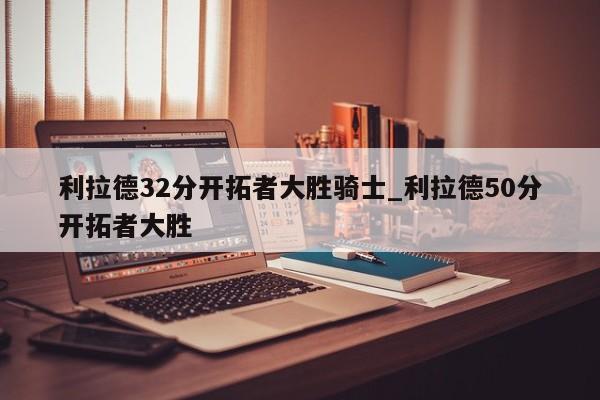 利拉德32分开拓者大胜骑士_利拉德50分开拓者大胜