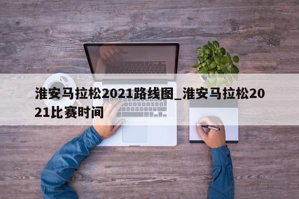 淮安马拉松2021路线图_淮安马拉松2021比赛时间