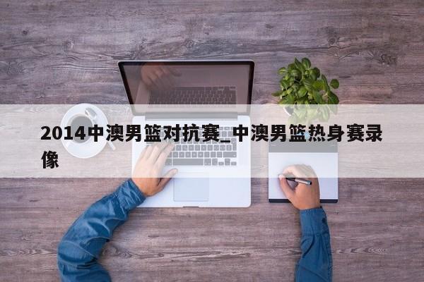 2014中澳男篮对抗赛_中澳男篮热身赛录像