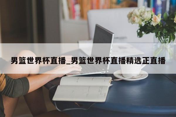 男篮世界杯直播_男篮世界杯直播精选正直播
